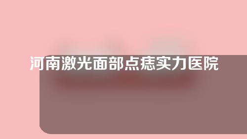 河南激光面部点痣实力医院排行榜公布!快马住！