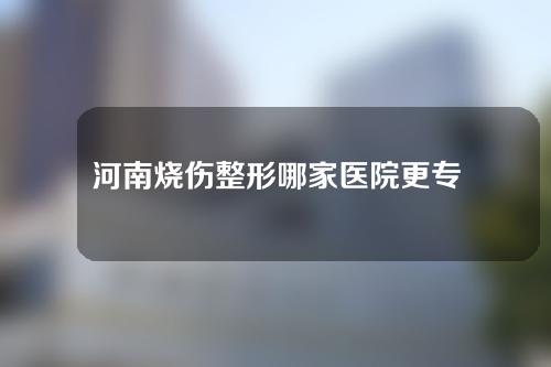 河南烧伤整形哪家医院更专业？一起来看一下