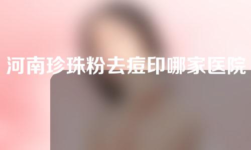 河南珍珠粉去痘印哪家医院好？公立私立任你选