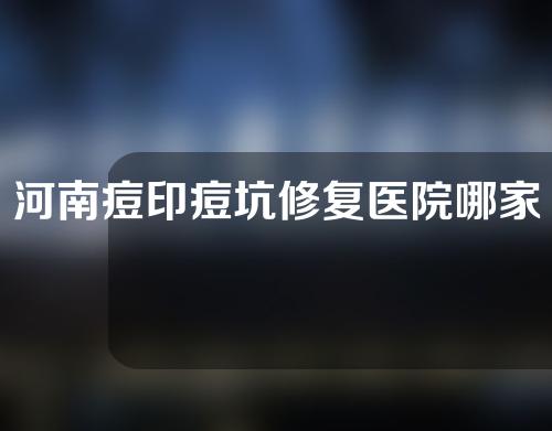 河南痘印痘坑修复医院哪家好？一起来看一下