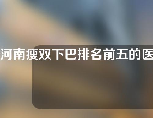 河南瘦双下巴排名前五的医院名单出炉!有需要的收藏!