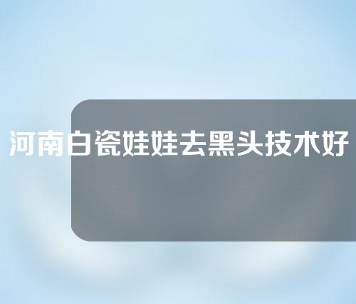 河南白瓷娃娃去黑头技术好的医院有哪些？一起来看一下~