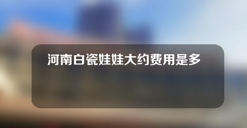 河南白瓷娃娃大约费用是多少(河南白瓷娃娃大约费用是多少钱一个)