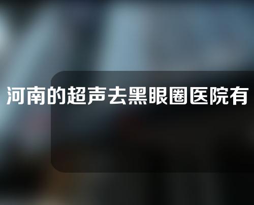 河南的超声去黑眼圈医院有哪些？这3家实力爆表~