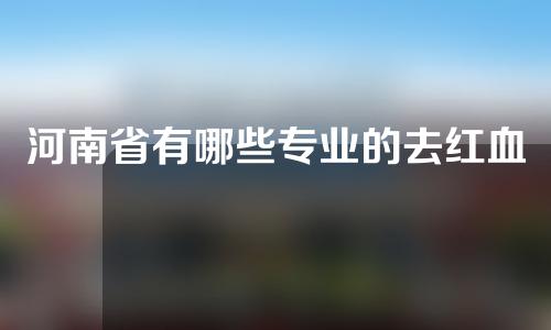 河南省有哪些专业的去红血丝医院？全新医院盘点!