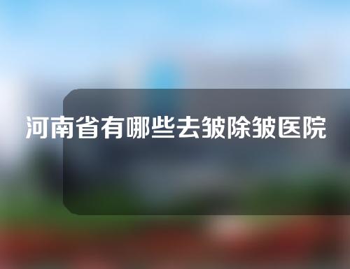 河南省有哪些去皱除皱医院？权威医院分享~