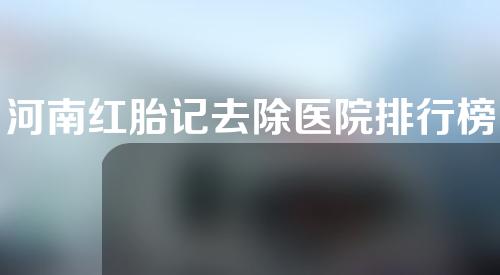 河南红胎记去除医院排行榜单更新!走过路过不要错过