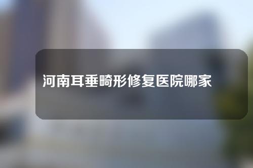 河南耳垂畸形修复医院哪家好？一起来看一下