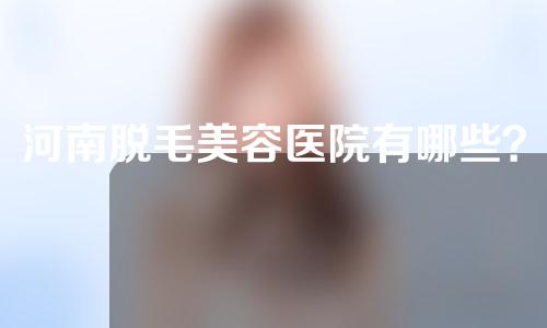 河南脱毛美容医院有哪些？这三家医院一定要看~