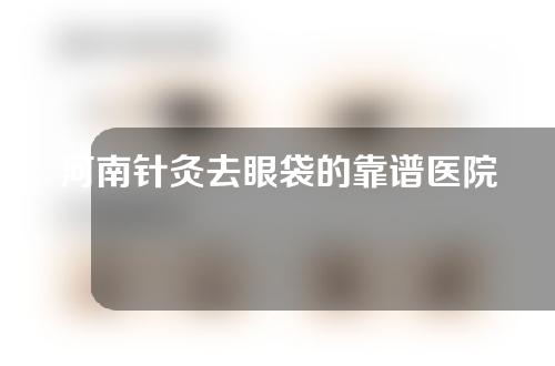 河南针灸去眼袋的靠谱医院有哪些？医院挑选指南来了