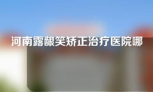 河南露龈笑矫正治疗医院哪家比较好