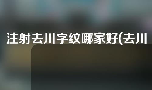 注射去川字纹哪家好(去川字纹祛除效果好,哪家医院靠谱？)