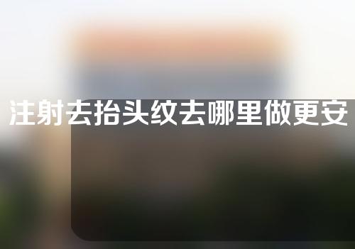 注射去抬头纹去哪里做更安全一些(安全有效的去除抬头纹，选择合适的注射地点很重要)