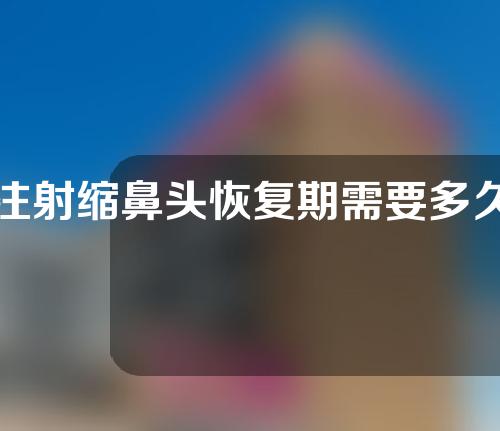注射缩鼻头恢复期需要多久（打缩鼻头的针会增生吗）