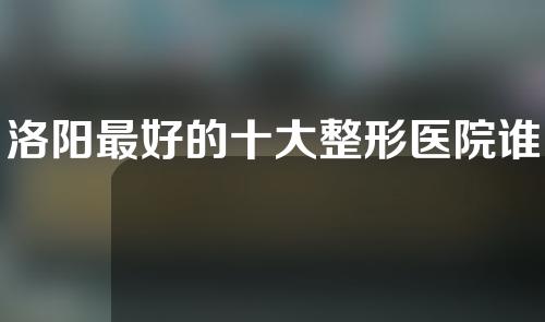 洛阳最好的十大整形医院谁是第一，河南科技大学第二附属医院等医院上榜