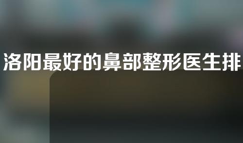 洛阳最好的鼻部整形医生排名,普萧、张书明、徐翔人气高