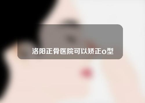 洛阳正骨医院可以矫正o型腿吗