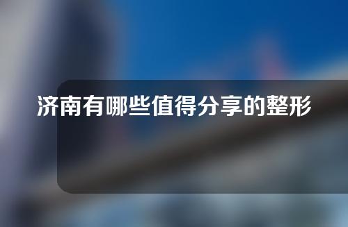 济南有哪些值得分享的整形医院？快来收藏不踩雷！