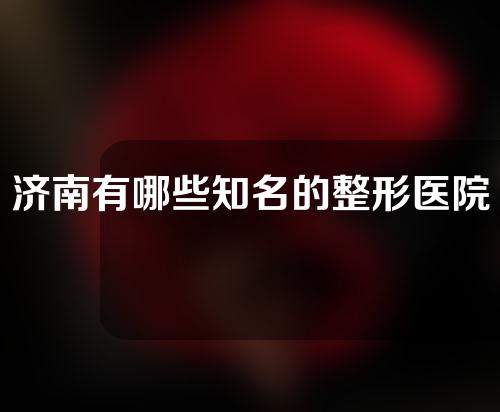 济南有哪些知名的整形医院？网红医院等你打卡~