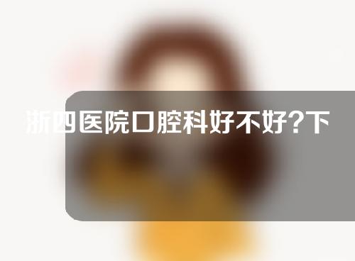 浙四医院口腔科好不好?下面一起来看一下吧