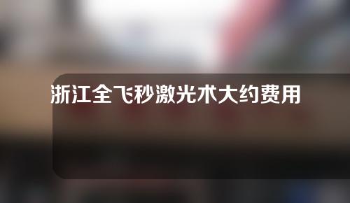 浙江全飞秒激光术大约费用是多少(浙江全飞秒近视激光手术价格)