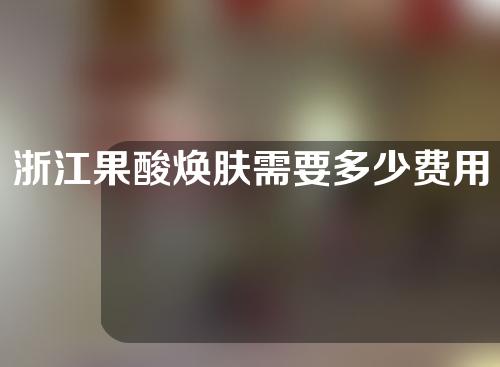 浙江果酸焕肤需要多少费用(果酸焕肤做一下多少钱)