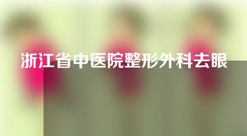 浙江省中医院整形外科去眼袋效果如何?下面就来详细了解一下吧