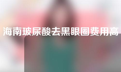海南玻尿酸去黑眼圈费用高吗(海南哪家医院注射玻尿酸比较好)