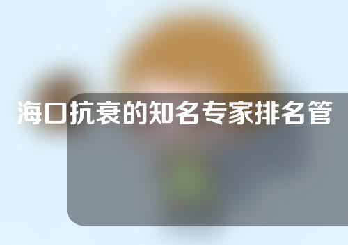 海口抗衰的知名专家排名管理，吴涛、张晓纯有着实力