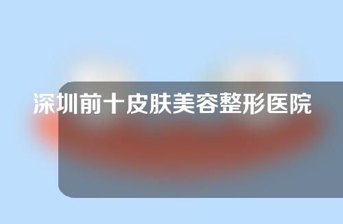 深圳前十皮肤美容整形医院排名，润泽瑞尼丝、华美、颜美榜上有名