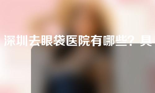 深圳去眼袋医院有哪些？具体情况分享