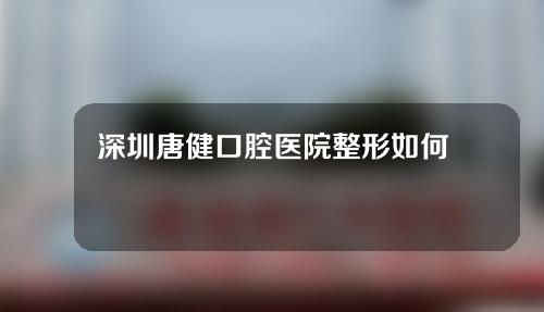 深圳唐健口腔医院整形如何？附医生信息及牙齿矫正经历
