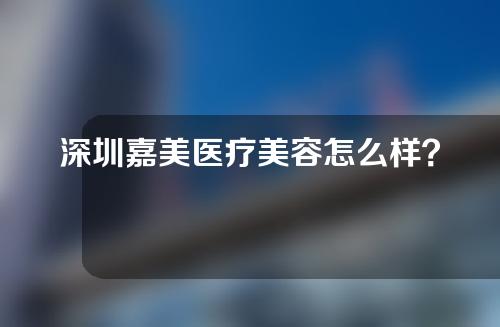 深圳嘉美医疗美容怎么样？附案例分享