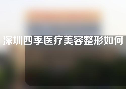 深圳四季医疗美容整形如何？医生介绍丨案例测评