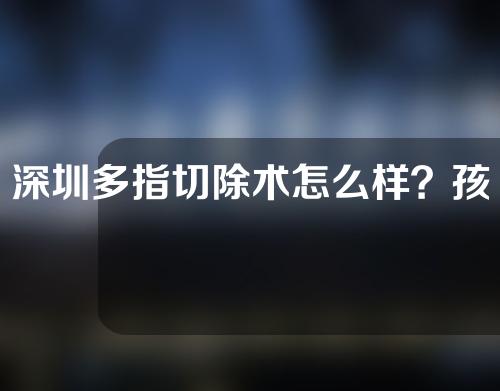 深圳多指切除术怎么样？孩子在几岁时做多指切除手术合适呢？