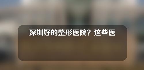 深圳好的整形医院？这些医院都榜上有名！