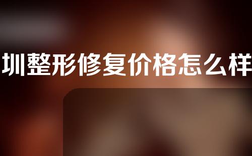 深圳整形修复价格怎么样呢？一般手术费用大概多少钱？