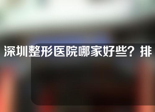 深圳整形医院哪家好些？排名靠前的名单如下