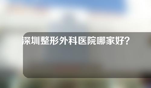 深圳整形外科医院哪家好？2022年深圳整形外科医院排名