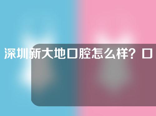 深圳新大地口腔怎么样？口腔医生信息丨牙齿矫正过程记录