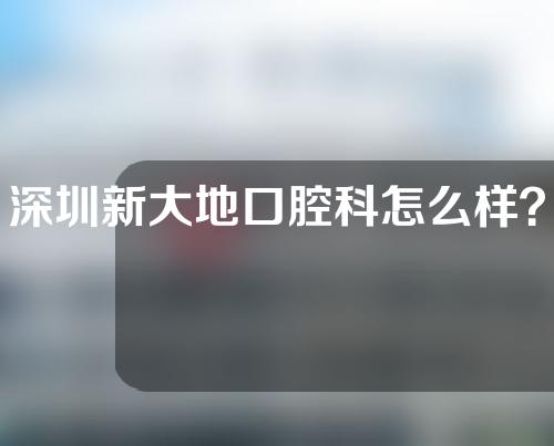 深圳新大地口腔科怎么样？口腔医生介绍+牙病治疗案例