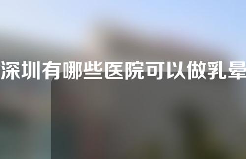 深圳有哪些医院可以做乳晕缩小术呢？什么叫做乳晕缩小术呢？