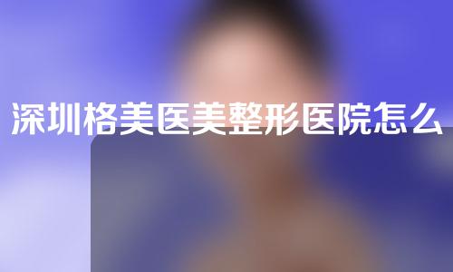 深圳格美医美整形医院怎么样？附医生信息