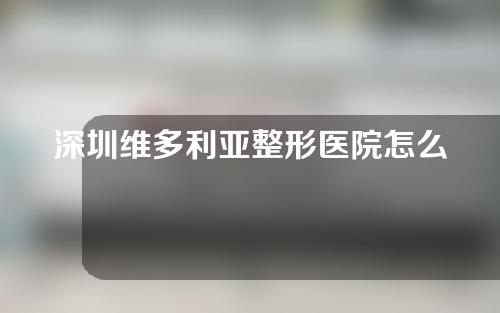 深圳维多利亚整形医院怎么样？专家介绍&真实案例分享