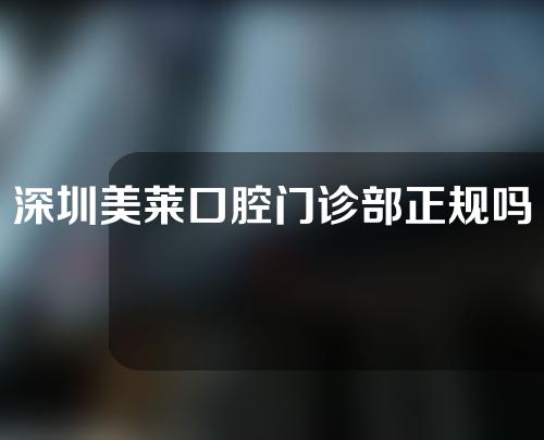 深圳美莱口腔门诊部正规吗？附牙齿正畸项目分享