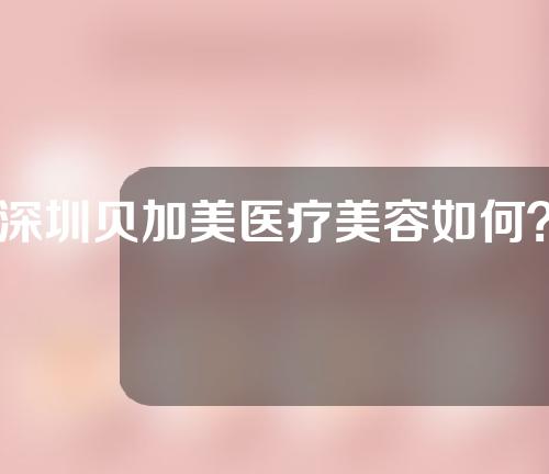 深圳贝加美医疗美容如何？来了解一下吧