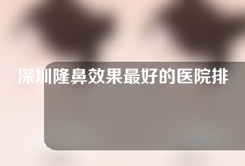 深圳隆鼻效果最好的医院排名名单，看看谁是你鼻子的最佳医院选择吧