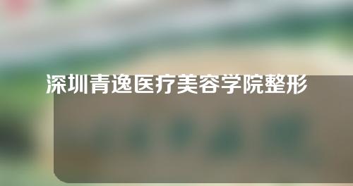 深圳青逸医疗美容学院整形如何？医生简介丨植发案例