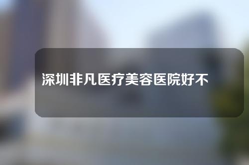 深圳非凡医疗美容医院好不好？来瞧瞧呀