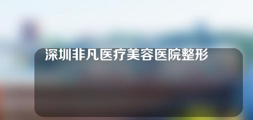 深圳非凡医疗美容医院整形如何？来了解一下~